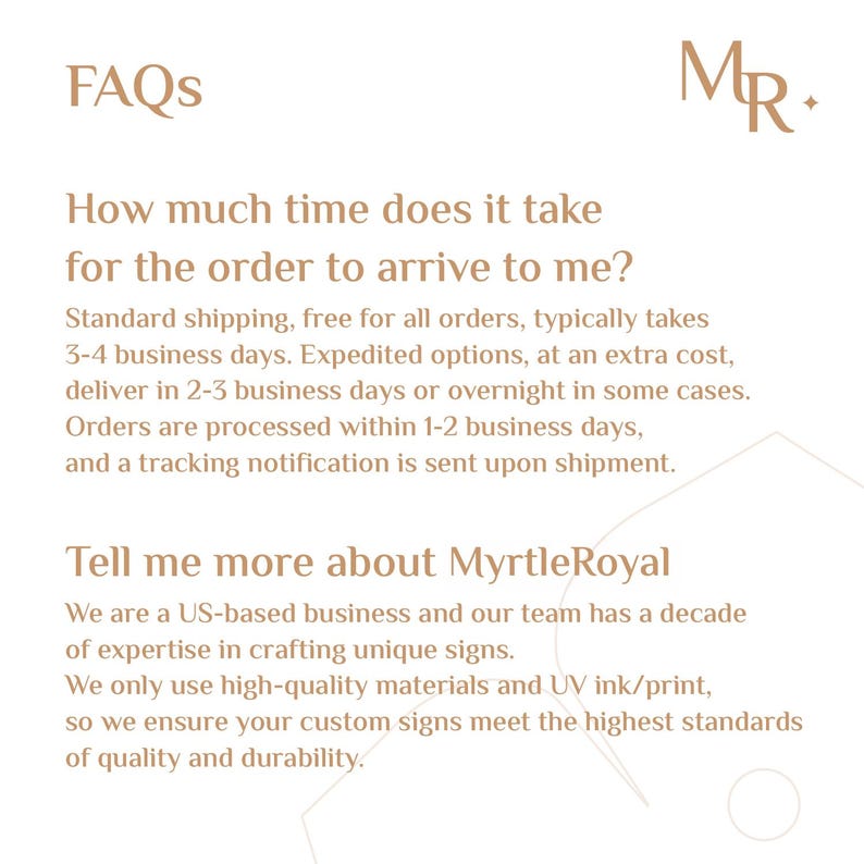 May include: FAQs and information about Myrtle Royal, a US-based business that creates custom signs. The text explains that standard shipping takes 3-4 business days, expedited shipping takes 2-3 business days, and orders are processed within 1-2 business days. The text also states that Myrtle Royal uses high-quality materials and UV ink/print to ensure the highest standards of quality and durability.