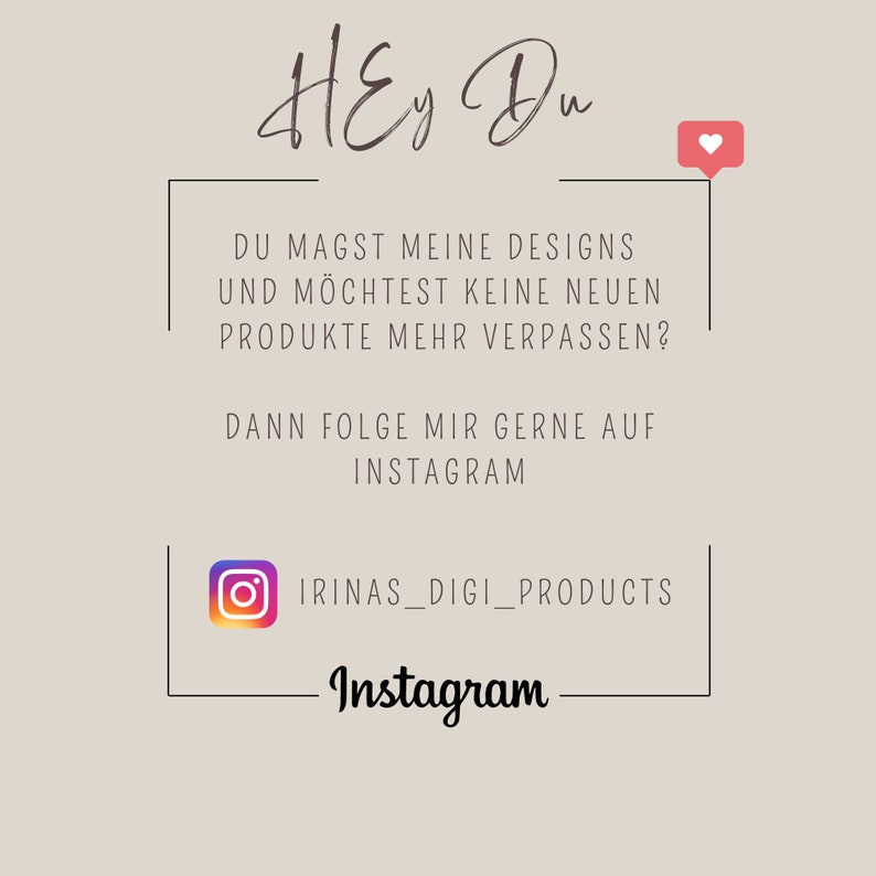 May include: A graphic with the text "Hey Du" in cursive script, followed by a white box with black text that reads "DU MAGST MEINE DESIGNS UND M&Ouml;CHTEST KEINE NEUEN PRODUKTE MEHR VERPASSEN? DANN FOLGE MIR GERNE AUF INSTAGRAM" and a pink heart icon. Below the box is a white Instagram icon with the text "IRINAS_DIGI_PRODUCTS" and the word "Instagram" in cursive script.