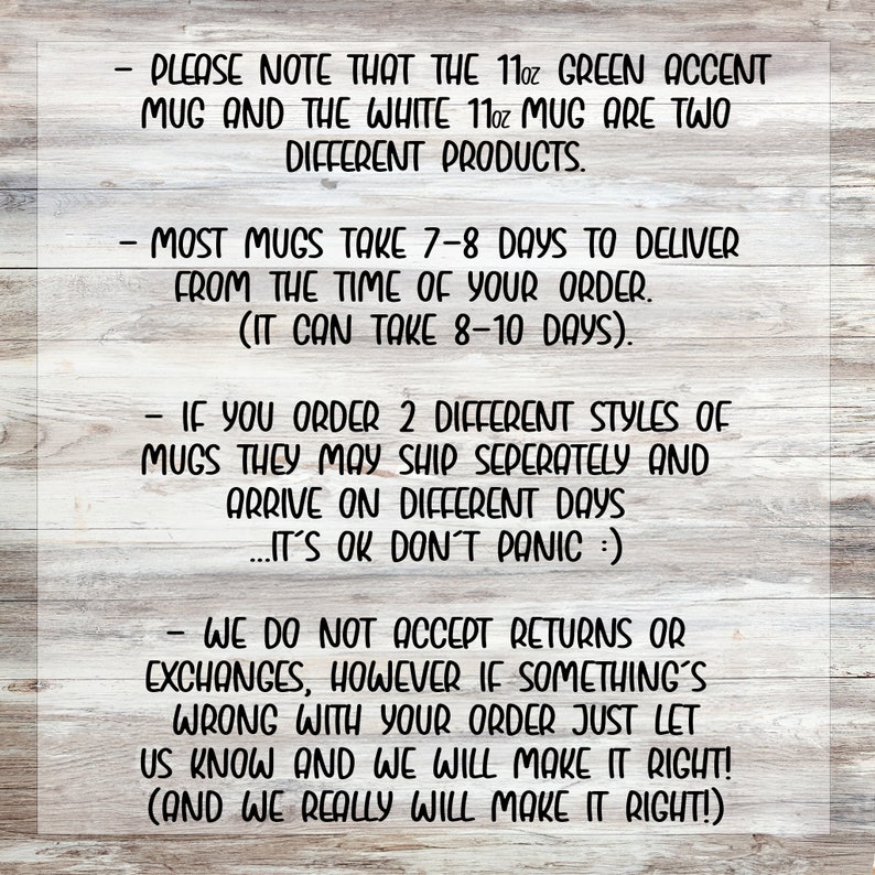 May include: Text on a woodgrain background with information about shipping and returns for mugs. The text reads: "Please note that the 11oz green accent mug and the white 11oz mug are two different products. Most mugs take 7-8 days to deliver from the time of your order. (It can take 8-10 days). If you order 2 different styles of mugs they may ship separately and arrive on different days...It's ok don't panic :). We do not accept returns or exchanges, however if something's wrong with your order just let us know and we will make it right! (And we really will make it right!)"