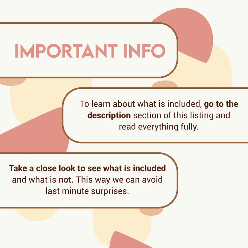 May include: A graphic with the text "IMPORTANT INFO" in a brown rectangle with rounded corners. The text "To learn about what is included, go to the description section of this listing and read everything fully." is in a brown rectangle with rounded corners. The text "Take a close look to see what is included and what is not. This way we can avoid last minute surprises." is in a brown rectangle with rounded corners. The background is a light beige with overlapping pink and beige circles.