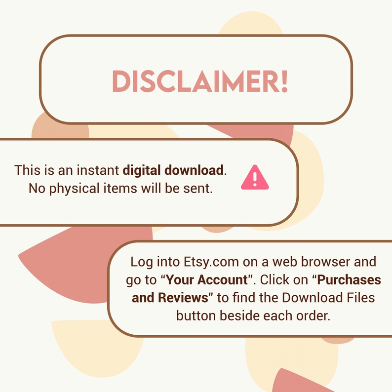 May include: A brown rectangle with the word "DISCLAIMER!" in white text. Below the rectangle is a white rectangle with the text "This is an instant digital download. No physical items will be sent." and a red exclamation point. Below that is a white rectangle with the text "Log into Etsy.com on a web browser and go to "Your Account". Click on "Purchases and Reviews" to find the Download Files button beside each order."