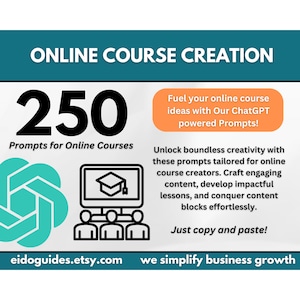 May include: A teal and white graphic with the text "ONLINE COURSE CREATION" in black. The number "250" is in black and the text "Prompts for Online Courses" is in black. A teal graphic of a circle with a smaller circle inside is on the left. A black and white graphic of a computer screen with a graduation cap on the screen is on the right. Three black and white stick figures are below the computer screen. The text "Fuel your online course ideas with Our ChatGPT powered Prompts!" is in white on an orange background. The text "Unlock boundless creativity with these prompts tailored for online course creators. Craft engaging content, develop impactful lessons, and conquer content blocks effortlessly." is in black. The text "Just copy and paste!" is in black. The text "eidoguides.etsy.com" is in black. The text "we simplify business growth" is in black.