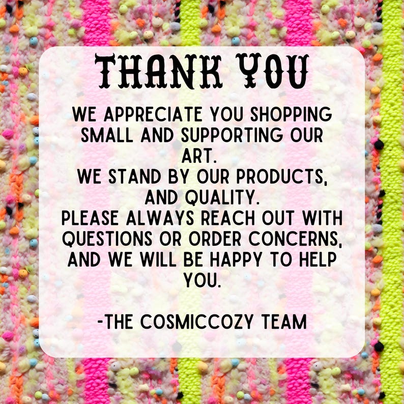 May include: A colorful thank you message with the text "THANK YOU" in large letters. The message expresses appreciation for shopping small and supporting art. It also states that the seller stands by their products and quality and encourages customers to reach out with any questions or concerns. The message ends with "THE COSMICCOZY TEAM."