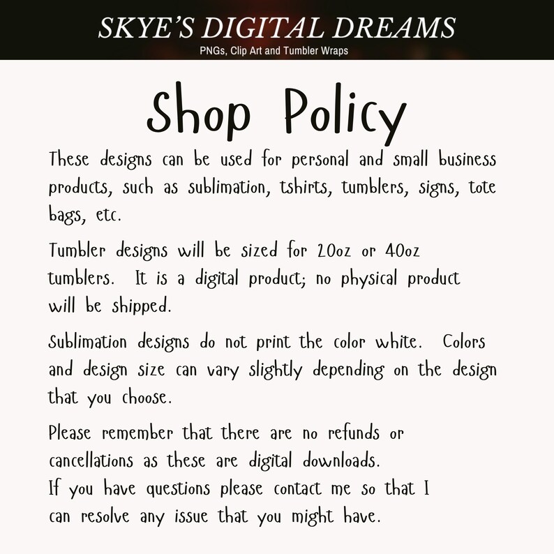 May include: A digital shop policy document titled SKYE'S DIGITAL DREAMS, PNGs, Clip Art and Tumbler Wraps. The text outlines usage for personal and small business products, tumbler sizing for 20oz or 40oz, digital delivery, and no refund policy.