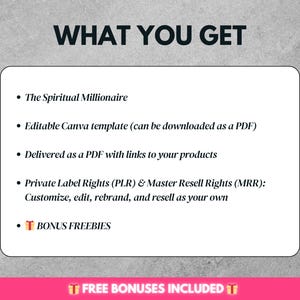 May include: A white text box with a black outline on a gray background. The text in the box reads "WHAT YOU GET" in bold, followed by a list of bullet points. The bullet points describe the contents of a digital product, including "The Spiritual Millionaire", "Editable Canva template", "Delivered as a PDF", "Private Label Rights (PLR) & Master Resell Rights (MRR)", and "BONUS FREEBIES".