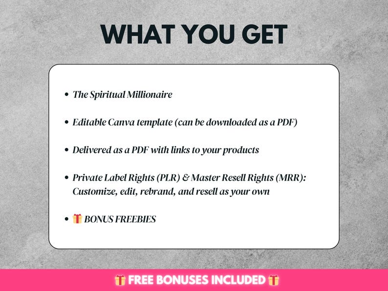 May include: A white text box with a black outline on a gray background. The text in the box reads "WHAT YOU GET" in bold, followed by a list of bullet points. The bullet points describe the contents of a digital product, including "The Spiritual Millionaire", "Editable Canva template", "Delivered as a PDF", "Private Label Rights (PLR) & Master Resell Rights (MRR)", and "BONUS FREEBIES".