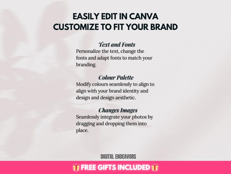 May include: A white background with black text that reads "EASILY EDIT IN CANVA CUSTOMIZE TO FIT YOUR BRAND". Below the text are four sections with headings: "Text and Fonts", "Colour Palette", "Changes Images", and "DIGITAL ENDEAVORS FREE GIFTS INCLUDED".