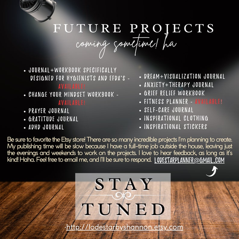 May include: A digital illustration of a wooden background with the text "FUTURE PROJECTS coming sometime! ha" in white text. A list of journal and workbook titles are listed in black text, including "Journal + Workbook Specifically Designed for Hygienists and EFDA's", "Change Your Mindset Workbook", "Prayer Journal", "Gratitude Journal", "ADHD Journal", "Dream + Visualization Journal", "Anxiety + Therapy Journal", "Grief Relief Workbook", "Fitness Planner", "Self-Care Journal", "Inspirational Clothing", and "Inspirational Stickers". The text "Be sure to favorite the Etsy store! There are so many incredible projects I'm planning to create. My publishing time will be slow because I have a full-time job outside the house, leaving just the evenings and weekends to work on the projects. I love to hear feedback, as long as it's kind! Haha. Feel free to email me, and I'll be sure to respond. LODESTARPLANNER@GMAIL.COM" is also included in black text. The text "STAY TUNED" is in white text with a decorative swirl. The text "http://lodestarbyshannon.etsy.com" is in black text.