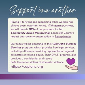 May include: A purple heart graphic with a hand holding it, with the text "Support one another" at the top. The text below reads "Paying it forward and supporting other women has always been important to me. With every purchase, we will donate 10% of net proceeds to the Community Action Partnership, Lancaster County's largest anti-poverty organization in Pennsylvania. Our focus will be donating to their Domestic Violence Services program, which provides free legal services, including attorneys providing representation against all matters involving abuse. Their D.V.S. program also provides a confidential and secure Safe House for victims of domestic violence. https://caplanc.org"