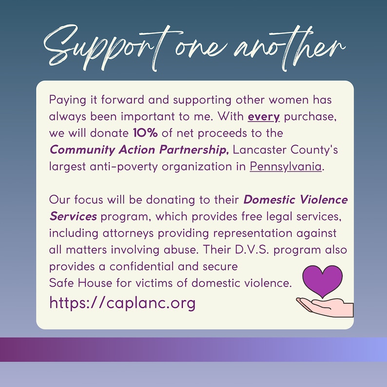 May include: A purple heart graphic with a hand holding it, with the text "Support one another" at the top. The text below reads "Paying it forward and supporting other women has always been important to me. With every purchase, we will donate 10% of net proceeds to the Community Action Partnership, Lancaster County's largest anti-poverty organization in Pennsylvania. Our focus will be donating to their Domestic Violence Services program, which provides free legal services, including attorneys providing representation against all matters involving abuse. Their D.V.S. program also provides a confidential and secure Safe House for victims of domestic violence. https://caplanc.org"