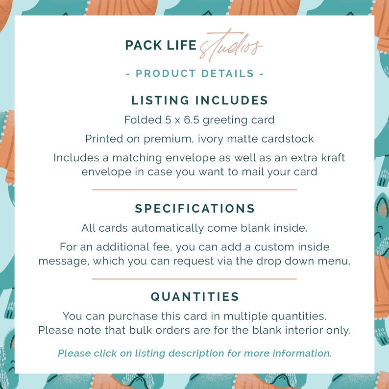 May include: Text on a light blue background with a repeating pattern. The text reads "PACK LIFE Studios - PRODUCT DETAILS - LISTING INCLUDES Folded 5 x 6.5 greeting card...SPECIFICATIONS All cards automatically come blank inside...QUANTITIES You can purchase this card in multiple quantities."