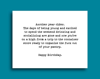 May include: A humorous birthday card with a black and white text design. The card reads "Another year older. The days of being young and excited to spend the weekend drinking and socializing are gone and now you're on a high from a trip to the container store ready to organize the fuck out of your pantry. Happy Birthday."