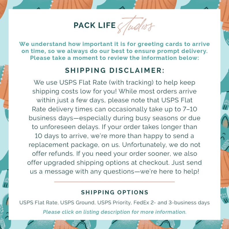 May include: A light blue and white graphic with text that reads "PACK LIFE Studios." The text provides shipping information, including USPS Flat Rate, and a disclaimer about delivery times. The background has a repeating pattern of teal and orange shapes.
