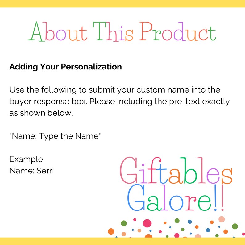 May include: A yellow background with the text "About This Product" in rainbow colors. The text "Adding Your Personalization" is in black. Instructions for adding a custom name to a product are provided. The text "Name: Type the Name" is in black. An example is provided with the text "Name: Serri". The text "Giftables Galore!!" is in rainbow colors with a colorful confetti background.
