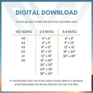 May include: A chart showing different sizes for digital downloads. The chart is divided into three columns: ISO Sizing, 2:3 Ratio, and 3:4 Ratio. The ISO Sizing column lists the following sizes: A5, A4, A3, A2, A1, and A0. The 2:3 Ratio column lists the following sizes: 4" x 6", 6" x 9", 8" x 12", 10" x 15", 12" x 18", 16" x 24", 20" x 30", 24" x 36", and 30" x 45". The 3:4 Ratio column lists the following sizes: 6" x 8", 9" x 12", 12" x 16", 18" x 24", and 30" x 40". The text at the bottom of the chart reads: "If you require a size that is not listed, please send us a message after purchasing and we will provide that size for free!"