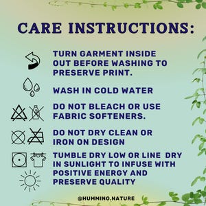 May include: Care instructions for a garment with a graphic print. Turn garment inside out before washing to preserve print. Wash in cold water. Do not bleach or use fabric softeners. Do not dry clean or iron on design. Tumble dry low or line dry in sunlight to infuse with positive energy and preserve quality. @HUMMING.NATURE