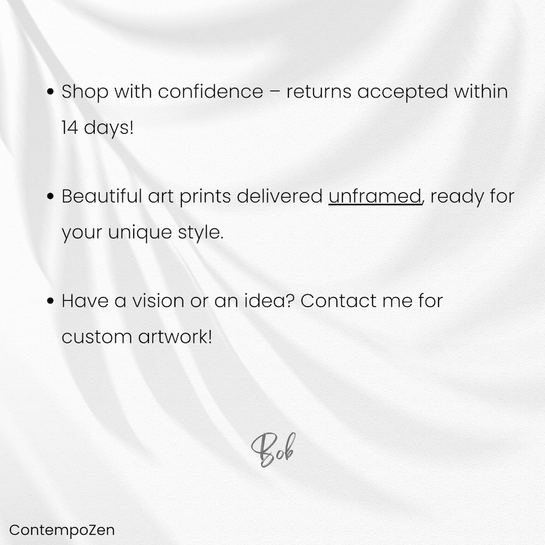 May include: Text on a white background with a subtle texture. The text reads: "Shop with confidence - returns accepted within 14 days! Beautiful art prints delivered unframed, ready for your unique style. Have a vision or an idea? Contact me for custom artwork!" The text is followed by the word "Bob" in cursive.