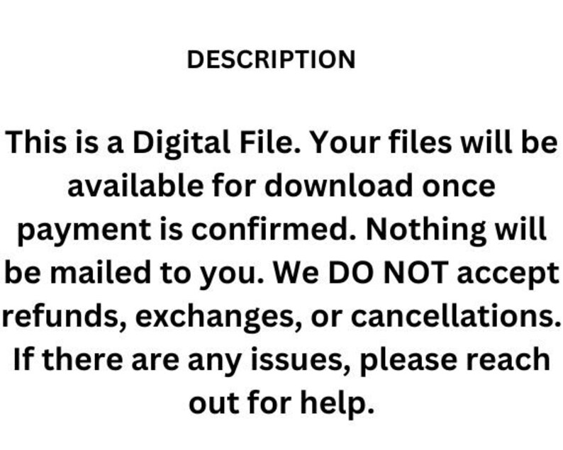 May include: Text-based description of a digital file. The text states that the file will be available for download once payment is confirmed. It also states that no physical items will be mailed and that refunds, exchanges, or cancellations are not accepted. The text concludes by stating that if there are any issues, the buyer should reach out for help.