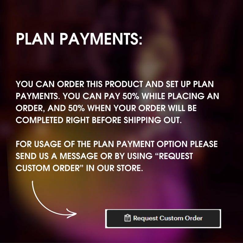 Pu&ograve; includere: Testo su uno sfondo sfocato che spiega un'opzione di pagamento a rate per un prodotto. Il testo recita "PLAN PAYMENTS: YOU CAN ORDER THIS PRODUCT AND SET UP PLAN PAYMENTS. YOU CAN PAY 50% WHILE PLACING AN ORDER, AND 50% WHEN YOUR ORDER WILL BE COMPLETED RIGHT BEFORE SHIPPING OUT. FOR USAGE OF THE PLAN PAYMENT OPTION PLEASE SEND US A MESSAGE OR BY USING "REQUEST CUSTOM ORDER" IN OUR STORE." Un pulsante con il testo "Request Custom Order" si trova nella parte inferiore dell'immagine.