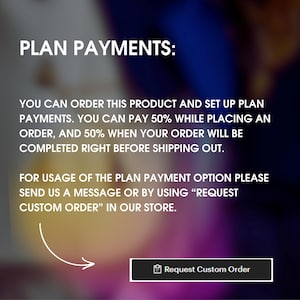 May include: A graphic with the text "PLAN PAYMENTS:" and instructions on how to set up a payment plan for a product. The text reads: "You can order this product and set up plan payments. You can pay 50% while placing an order, and 50% when your order will be completed right before shipping out. For usage of the plan payment option please send us a message or by using "REQUEST CUSTOM ORDER" in our store."