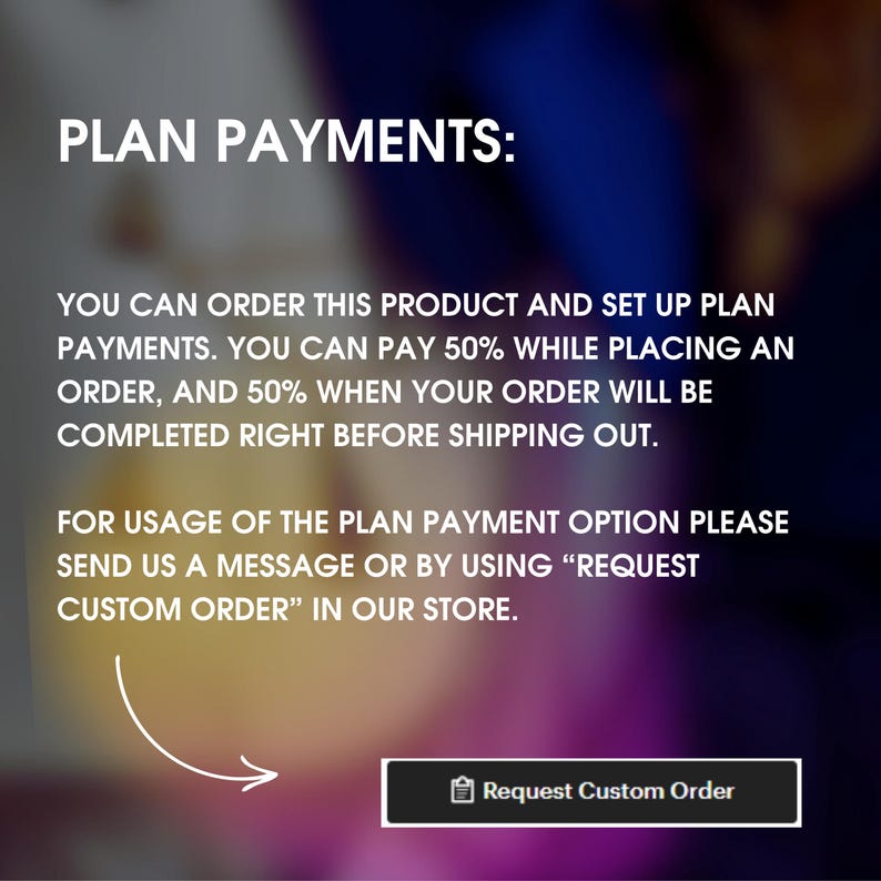 May include: A graphic with the text "PLAN PAYMENTS:" and instructions on how to set up a payment plan for a product. The text reads: "You can order this product and set up plan payments. You can pay 50% while placing an order, and 50% when your order will be completed right before shipping out. For usage of the plan payment option please send us a message or by using "REQUEST CUSTOM ORDER" in our store."