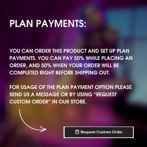 May include: Text on a blurred background explaining how to use a plan payment option for a product. The text says "PLAN PAYMENTS: You can order this product and set up plan payments. You can pay 50% while placing an order, and 50% when your order will be completed right before shipping out. For usage of the plan payment option please send us a message or by using "REQUEST CUSTOM ORDER" in our store." A button with the text "Request Custom Order" is at the bottom of the image.