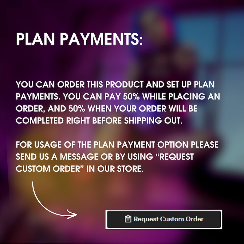 May include: Text on a blurred background explaining how to use a plan payment option for a product. The text says "PLAN PAYMENTS: You can order this product and set up plan payments. You can pay 50% while placing an order, and 50% when your order will be completed right before shipping out. For usage of the plan payment option please send us a message or by using "REQUEST CUSTOM ORDER" in our store." A button with the text "Request Custom Order" is at the bottom of the image.