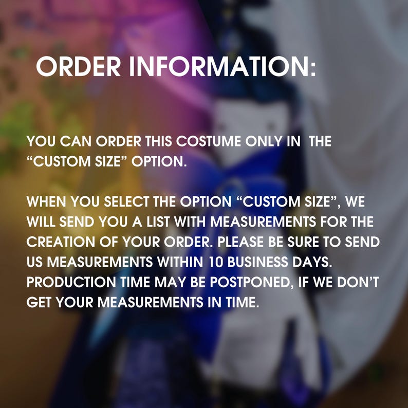 May include: Text on a blurred background explaining that you can order a costume in a custom size. It states that when you select the "Custom Size" option, you will receive a list of measurements to provide for the creation of your order. It also states that you must send the measurements within 10 business days, or the production time may be postponed.