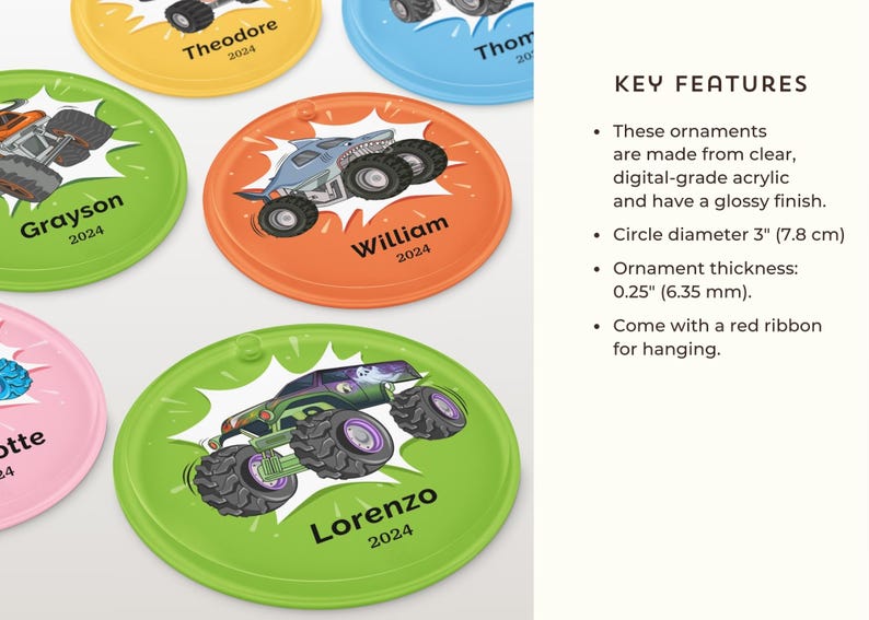 May include: Colorful, round acrylic ornaments featuring monster truck designs and names with the year 2024. Each ornament is approximately 3 inches (7.8 cm) in diameter and has a glossy finish. They come with a red ribbon for hanging.