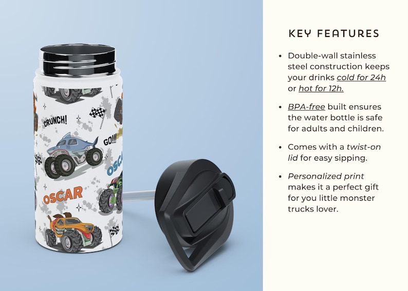 May include: A white stainless steel water bottle with a black twist-on lid. The bottle features a colourful print of monster trucks with the words "Crunch!" and "Go!!!" on it. The bottle is insulated and keeps drinks cold for 24 hours or hot for 12 hours.