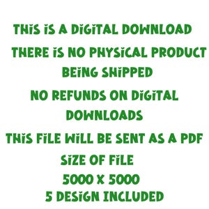 May include: Green text on a white background with the words "THIS IS A DIGITAL DOWNLOAD THERE IS NO PHYSICAL PRODUCT BEING SHIPPED NO REFUNDS ON DIGITAL DOWNLOADS THIS FILE WILL BE SENT AS A PDF SIZE OF FILE 5000 X 5000 5 DESIGN INCLUDED"