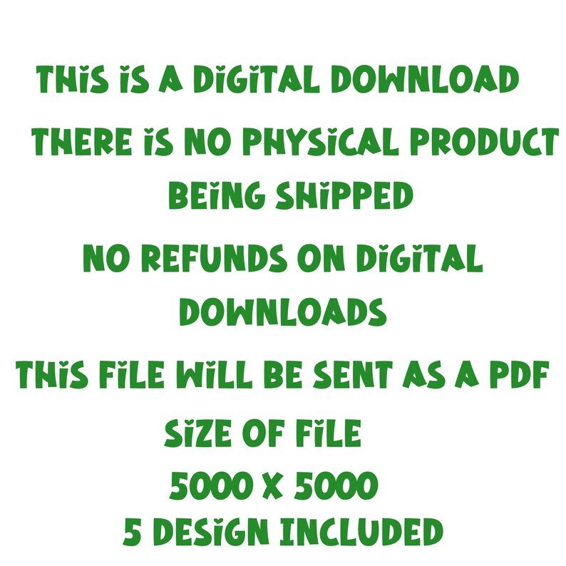 May include: Green text on a white background with the words "THIS IS A DIGITAL DOWNLOAD THERE IS NO PHYSICAL PRODUCT BEING SHIPPED NO REFUNDS ON DIGITAL DOWNLOADS THIS FILE WILL BE SENT AS A PDF SIZE OF FILE 5000 X 5000 5 DESIGN INCLUDED"