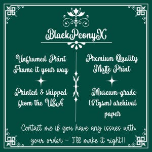 May include: White text on a dark green background with a decorative floral design at the top. The text reads "Black PeonyX".  The text below reads "Unframed Print Frame it your way" and "Premium Quality Matte Print".  The text below that reads "Printed & shipped from the USA" and "Museum-grade (175gsm) archival paper".  The text at the bottom reads "Contact me if you have any issues with your order - I'll make it right!!".