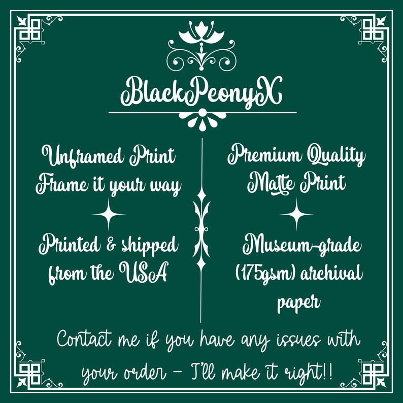 May include: White text on a dark green background with a decorative floral design at the top. The text reads "Black PeonyX".  The text below reads "Unframed Print Frame it your way" and "Premium Quality Matte Print".  The text below that reads "Printed & shipped from the USA" and "Museum-grade (175gsm) archival paper".  The text at the bottom reads "Contact me if you have any issues with your order - I'll make it right!!".