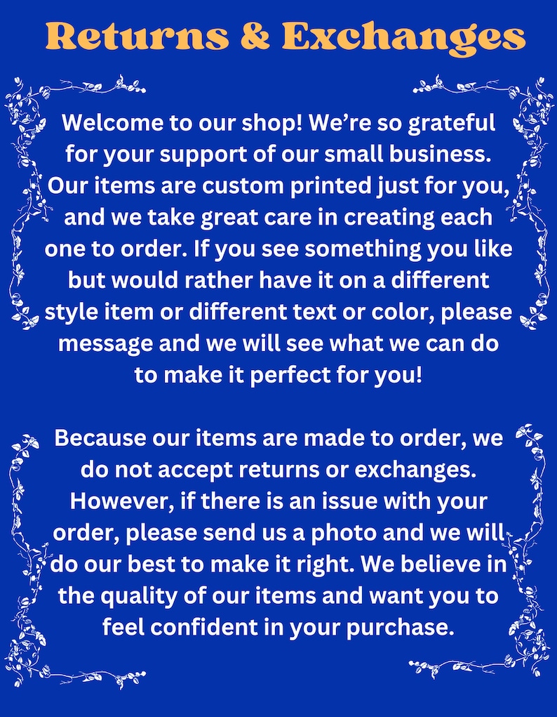 May include: A blue and white text graphic with a white floral border. The text reads "Returns & Exchanges" and explains the shop's return and exchange policy. The text states that items are custom printed and made to order, so returns and exchanges are not accepted. However, if there is an issue with an order, the shop will do their best to make it right.