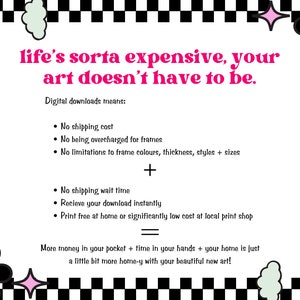 May include: A black and white checkered background with a pink and white flower design. The text reads: "life's sorta expensive, your art doesn't have to be."  Digital downloads means: No shipping cost, No being overcharged for frames, No limitations to frame colours, thickness, styles + sizes, No shipping wait time, Receive your download instantly, Print free at home or significantly low cost at local print shop. More money in your pocket + time in your hands + your home is just a little bit more home-y with your beautiful new art!