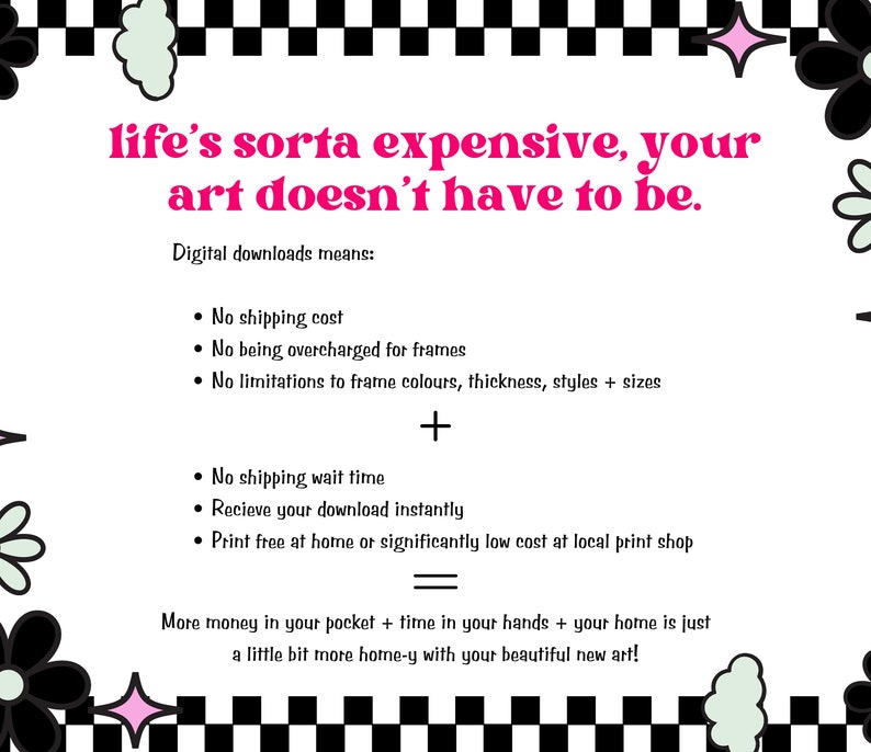 May include: A black and white checkered background with a pink and white flower design. The text reads: "life's sorta expensive, your art doesn't have to be."  Digital downloads means: No shipping cost, No being overcharged for frames, No limitations to frame colours, thickness, styles + sizes, No shipping wait time, Receive your download instantly, Print free at home or significantly low cost at local print shop. More money in your pocket + time in your hands + your home is just a little bit more home-y with your beautiful new art!