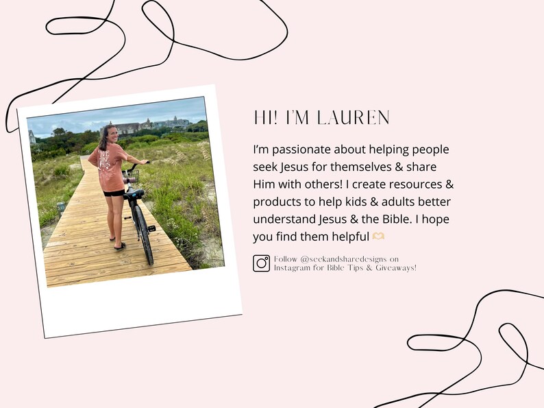 May include: A woman in a pink shirt and shorts is riding a bicycle on a wooden path. The path is surrounded by green grass and trees. The woman is smiling and looking at the camera. The text "HI! I'M LAUREN" is written in the upper right corner of the image. The text below the woman's image reads "I'm passionate about helping people seek Jesus for themselves & share Him with others! I create resources & products to help kids & adults better understand Jesus & the Bible. I hope you find them helpful. Follow @seckandsharedesigns on Instagram for Bible Tips & Giveaways!"