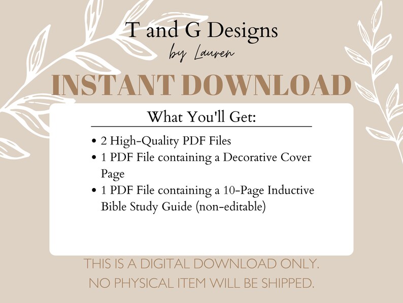 May include: A beige background with white floral designs on the sides. The text "T and G Designs by Lauren" is at the top of the image. The text "INSTANT DOWNLOAD" is in large, bold letters below the title. The text "What You'll Get:" is in bold letters below the title. A list of three bullet points describes the digital download: "2 High-Quality PDF Files", "1 PDF File containing a Decorative Cover Page", and "1 PDF File containing a 10-Page Inductive Bible Study Guide (non-editable)". The text "THIS IS A DIGITAL DOWNLOAD ONLY. NO PHYSICAL ITEM WILL BE SHIPPED." is at the bottom of the image.
