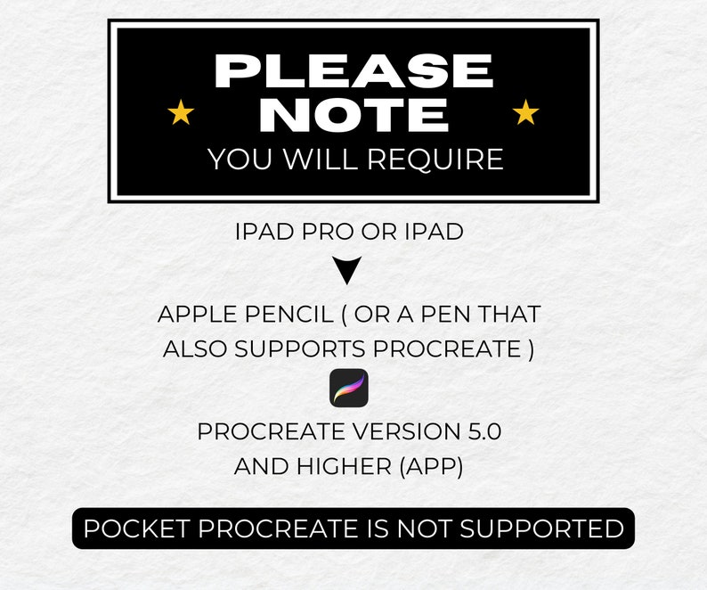 May include: Black and white text on a white background with gold stars. The text reads "PLEASE NOTE YOU WILL REQUIRE IPAD PRO OR IPAD APPLE PENCIL (OR A PEN THAT ALSO SUPPORTS PROCREATE) PROCREATE VERSION 5.0 AND HIGHER (APP) POCKET PROCREATE IS NOT SUPPORTED".