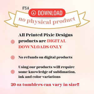 May include: A pink and white background with a red banner that says "IT'S A DOWNLOAD no physical product". The text below the banner says "All Printed Pixie Designs products are DIGITAL DOWNLOADS ONLY. No refunds on digital products. Using our products will require some knowledge of sublimation, ink and color variations. 20 oz tumblers can vary in size!!"