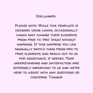 May include: Disclaimer text on a light pink background. The text reads: "PLEASE NOTE: WHILE THIS TEMPLATE IS DESIGNED USING CANVA, OCCASIONALLY CANVA MAY CHANGE THEIR ELEMENTS FROM FREE TO 'PRO' (PAID) WITHOUT WARNING. IF THIS HAPPENS YOU CAN MANUALLY SWITCH THEM FROM PRO TO FREE ELEMENTS AND REACH OUT TO US FOR ASSISTANCE, IF NEEDED. YOUR UNDERSTANDING AND SATISFACTION ARE EXTREMELY IMPORTANT TO US AND WE'RE HERE TO ASSIST WITH ANY QUESTIONS OR CONCERNS. THANKS!"