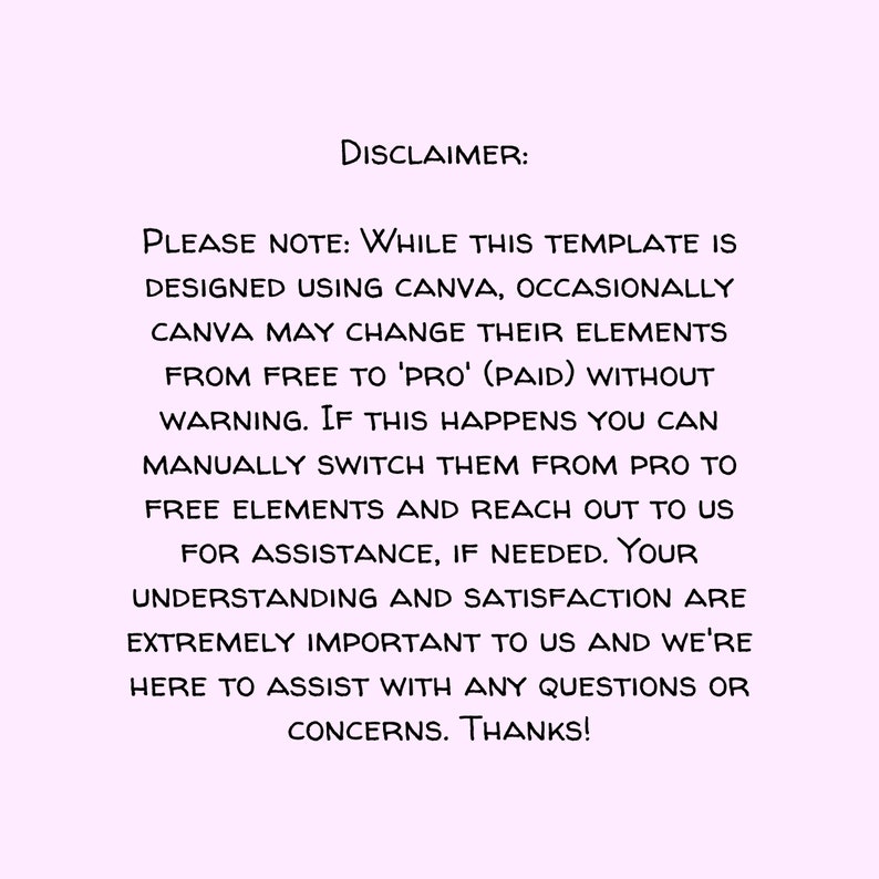 May include: Disclaimer text on a light pink background. The text reads: "PLEASE NOTE: WHILE THIS TEMPLATE IS DESIGNED USING CANVA, OCCASIONALLY CANVA MAY CHANGE THEIR ELEMENTS FROM FREE TO 'PRO' (PAID) WITHOUT WARNING. IF THIS HAPPENS YOU CAN MANUALLY SWITCH THEM FROM PRO TO FREE ELEMENTS AND REACH OUT TO US FOR ASSISTANCE, IF NEEDED. YOUR UNDERSTANDING AND SATISFACTION ARE EXTREMELY IMPORTANT TO US AND WE'RE HERE TO ASSIST WITH ANY QUESTIONS OR CONCERNS. THANKS!"