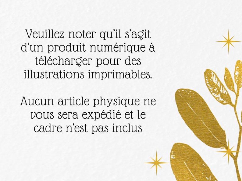 May include: A white background with gold text that reads "Veuillez noter qu'il s'agit d'un produit num&eacute;rique &agrave; t&eacute;l&eacute;charger pour des illustrations imprimables. Aucun article physique ne vous sera exp&eacute;di&eacute; et le cadre n'est pas inclus". The text is surrounded by gold leaf illustrations.