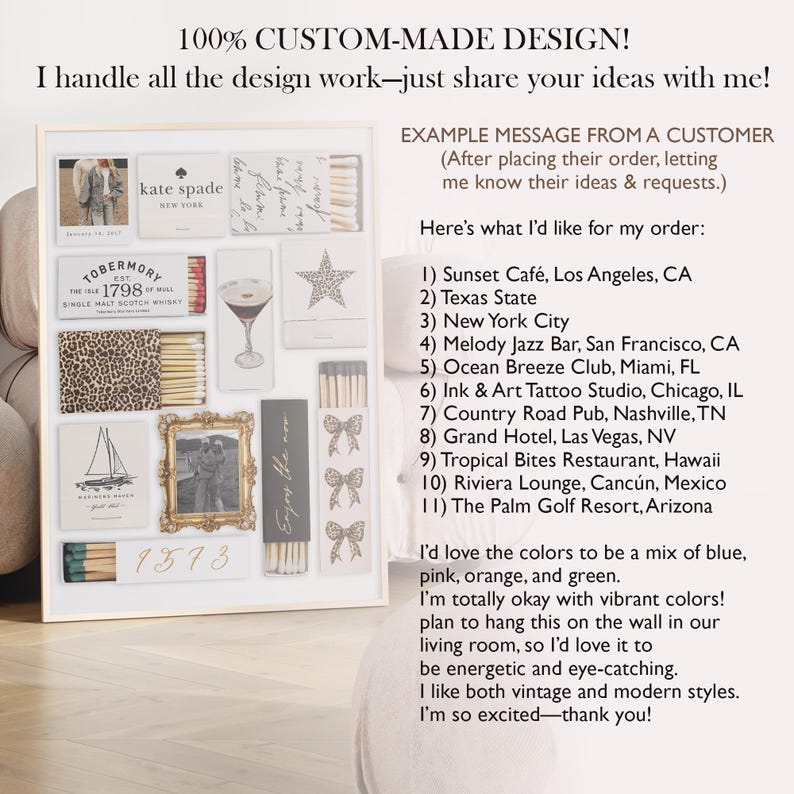 May include: A collage of matchbox labels with various designs, including a leopard print, a sailboat, a martini glass, a star, and a bow. The labels are arranged in a grid pattern on a white background. The text "100% CUSTOM-MADE DESIGN!" is at the top of the image. The text "I handle all the design work-just share your ideas with me!" is below the collage. The text "EXAMPLE MESSAGE FROM A CUSTOMER" is at the top right of the image. The text "(After placing their order, letting me know their ideas & requests.)" is below the text "EXAMPLE MESSAGE FROM A CUSTOMER". The text "Here's what I'd like for my order:" is below the text "(After placing their order, letting me know their ideas & requests.)". The text "1) Sunset Caf&eacute;, Los Angeles, CA" is below the text "Here's what I'd like for my order:". The text "2) Texas State" is below the text "1) Sunset Caf&eacute;, Los Angeles, CA". The text "3) New York City" is below the text "2) Texas State". The text "4) Melody Jazz Bar, San Francisco, CA" is below the text "3) New York City". The text "5) Ocean Breeze Club, Miami, FL" is below the text "4) Melody Jazz Bar, San Francisco, CA". The text "6) Ink & Art Tattoo Studio, Chicago, IL" is below the text "5) Ocean Breeze Club, Miami, FL". The text "7) Country Road Pub, Nashville, TN" is below the text "6) Ink & Art Tattoo Studio, Chicago, IL". The text "8) Grand Hotel, Las Vegas, NV" is below the text "7) Country Road Pub, Nashville, TN". The text "9) Tropical Bites Restaurant, Hawaii" is below the text "8) Grand Hotel, Las Vegas, NV". The text "10) Riviera Lounge, Canc&uacute;n, Mexico" is below the text "9) Tropical Bites Restaurant, Hawaii". The text "11) The Palm Golf Resort, Arizona" is below the text "10) Riviera Lounge, Canc&uacute;n, Mexico". The text "I'd love the colors to be a mix of blue, pink, orange, and green." is below the text "11) The Palm Golf Resort, Arizona". The text "I'm totally okay with vibrant colors!" is below the text "I'd love the colors to be a mix of blue, pink, orange, and green.". The text "plan to hang this on the wall in our living room, so I'd love it to be energetic and eye-catching." is below the text "I'm totally okay with vibrant colors!". The text "I like both vintage and modern styles." is below the text "plan to hang this on the wall in our living room, so I'd love it to be energetic and eye-catching.". The text "I'm so excited-thank you!" is below the text "I like both vintage and modern styles.".