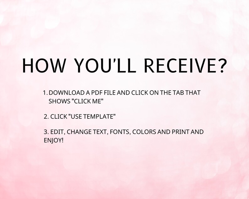 May include: A pink background with black text explaining how to receive a downloadable PDF file. The text says: "HOW YOU'LL RECEIVE? 1. DOWNLOAD A PDF FILE AND CLICK ON THE TAB THAT SHOWS "CLICK ME" 2. CLICK "USE TEMPLATE" 3. EDIT, CHANGE TEXT, FONTS, COLORS AND PRINT AND ENJOY!"