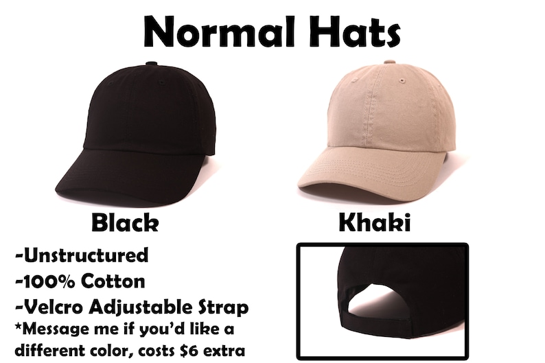 May include: Two unstructured, 100% cotton baseball caps with velcro adjustable straps. The caps are black and khaki. The text "Normal Hats" is at the top of the image. The text "Black" is below the black cap. The text "Khaki" is below the khaki cap. The text "Unstructured", "100% Cotton", and "Velcro Adjustable Strap" is below the black cap. The text "Message me if you'd like a different color, costs $6 extra" is below the text "Velcro Adjustable Strap".