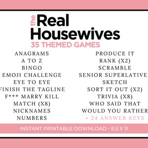 May include: A pink and white printable game card with the text "The Real Housewives 35 Themed Games" in black. The card lists 35 different game ideas, including Anagrams, A to Z, Bingo, Emoji Challenge, Eye to Eye, Finish the Tagline, F*** Marry Kill, Match (x8), Nicknames, Numbers, Produce It, Rank (x2), Scramble, Senior Superlatives, Sketch, Sort It Out (x2), Trivia (x8), Who Said That, Would You Rather, and + 24 Answer Keys. The card also includes the text "Instant Printable Download - 8.5 x 11".