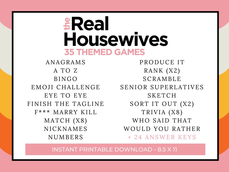 May include: A pink and white printable game card with the text "The Real Housewives 35 Themed Games" in black. The card lists 35 different game ideas, including Anagrams, A to Z, Bingo, Emoji Challenge, Eye to Eye, Finish the Tagline, F*** Marry Kill, Match (x8), Nicknames, Numbers, Produce It, Rank (x2), Scramble, Senior Superlatives, Sketch, Sort It Out (x2), Trivia (x8), Who Said That, Would You Rather, and + 24 Answer Keys. The card also includes the text "Instant Printable Download - 8.5 x 11".