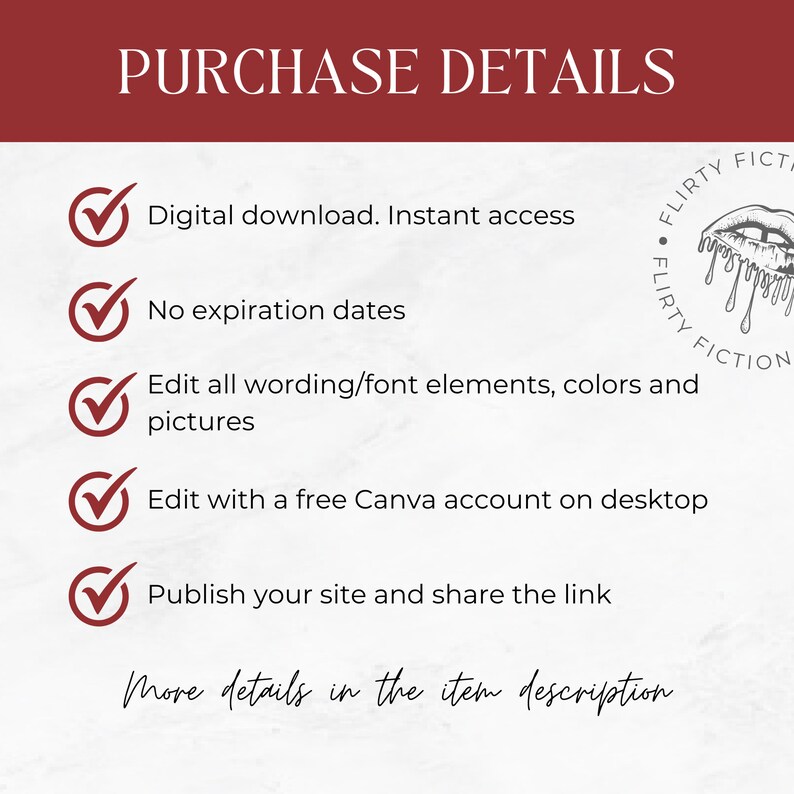May include: A checklist with five green checkmarks next to the following text: Digital download. Instant access. No expiration dates. Edit all wording/font elements, colors and pictures. Edit with a free Canva account on desktop. Publish your site and share the link. The text "More details in the item description" is written in cursive at the bottom of the image. A logo with the text "FLIRTY FICTION" is in the upper right corner of the image.